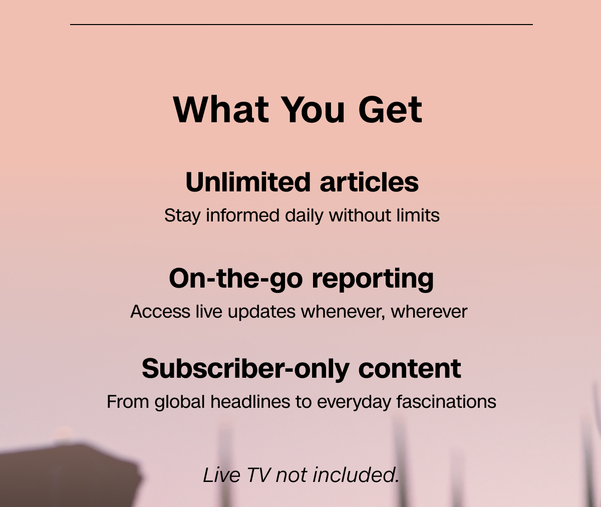 What You Get: Unlimited articles. On-the-go reporting. Subscriber-only content. Live TV not included.