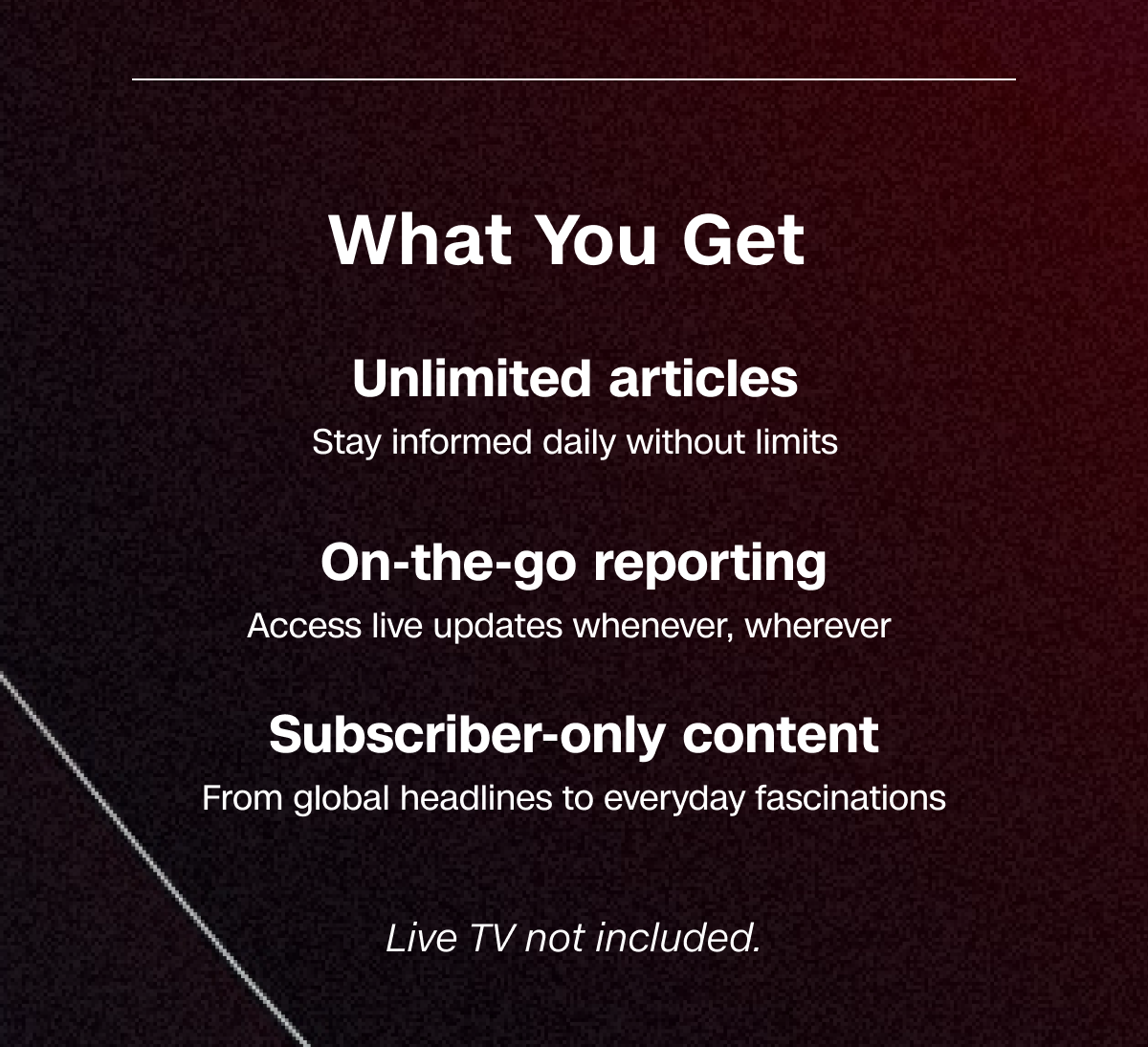 What You Get: Unlimited articles. On-the-go reporting. Subscriber-only content. Live TV not included.