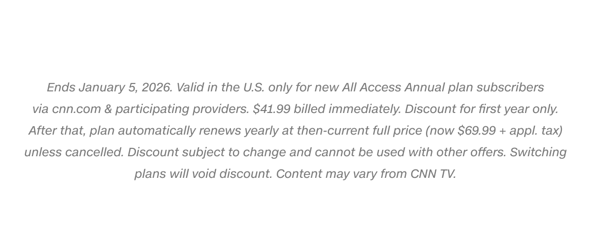 Ends January 5, 2026. Valid in the U.S. only for new All Access Annual plan subscribers via cnn.com & participating providers. $41.99 billed immediately. Discount for first year only. After that, plan automatically renews yearly at then-current full price (now $69.99 + appl. tax) unless cancelled. Discount subject to change and cannot be used with other offers. Switching plans will void discount. Content may vary from CNN TV.
