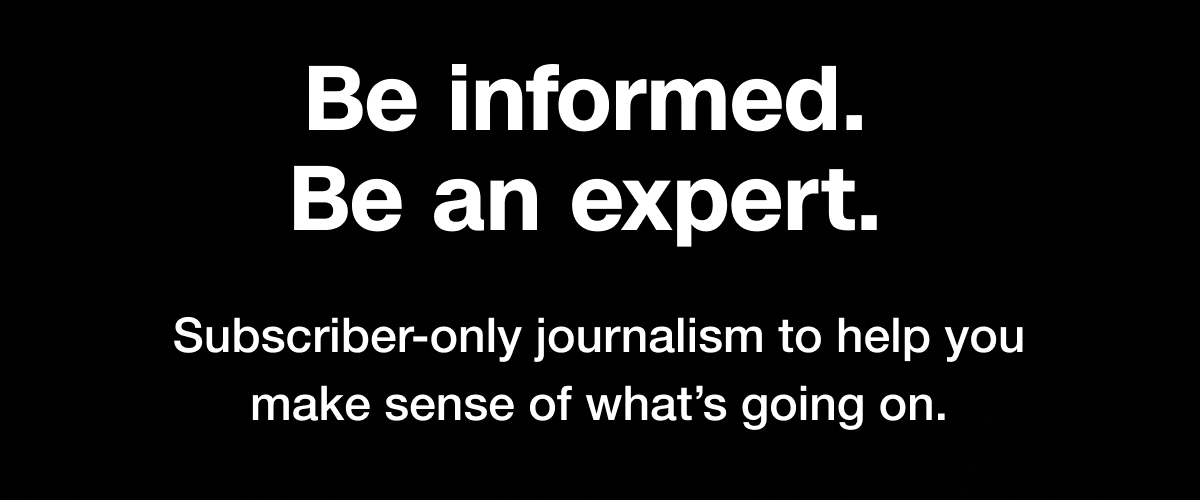 Be informed. Be an expert. Subscriber-only journalism to help you make sense of what's going on.