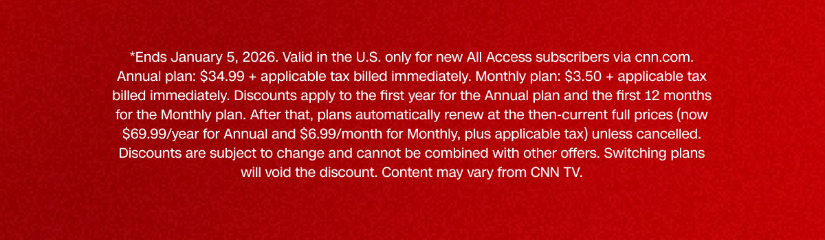 *Ends January 5, 2026. Valid in the U.S. only for new All Access subscribers via cnn.com. Annual plan: $34.99 + applicable tax billed immediately. Monthly plan: $3.50 + applicable tax billed immediately. Discounts apply to the first year for the Annual plan and the first 12 months for the Monthly plan. After that, plans automatically renew at the then-current full prices (now $69.99/year for Annual and $6.99/month for Monthly, plus applicable tax) unless cancelled. Discounts are subject to change and cannot be combined with other offers. Switching plans will void the discount. Content may vary from CNN TV.